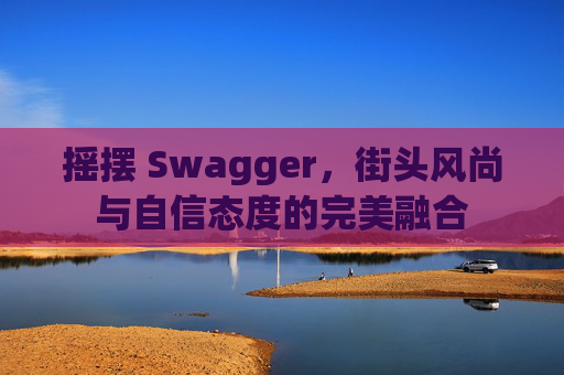 摇摆 Swagger，街头风尚与自信态度的完美融合